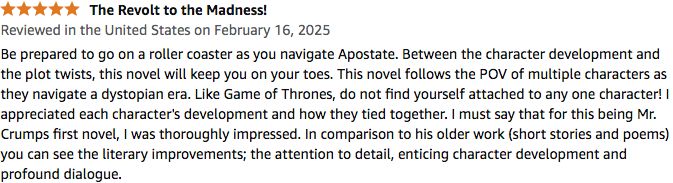 Be prepared to go on a roller coaster as you navigate Apostate. Between the character development and the plot twists, this novel will keep you on your toes. This novel follows the POV of multiple characters as they navigate a dystopian era. Like Game of Thrones, do not find yourself attached to any one character! I appreciated each character's development and how they tied together. I must say that for this being Mr. Crumps first novel, I was thoroughly impressed. In comparison to his older work (short stories and poems) you can see the literary improvements; the attention to detail, enticing character development and profound dialogue.