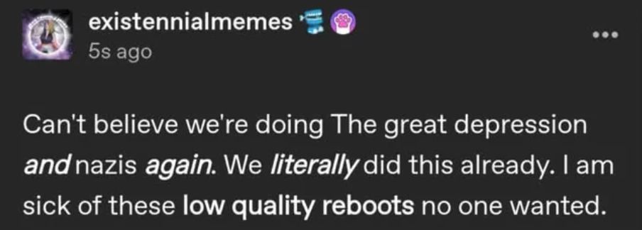 Tumblr post by existennialmemes that says "Can't believe we're doing The great depression and nazis again. We literally did this already. I am sick of these low quality reboots no one wanted."