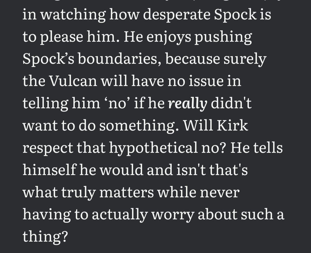 cropped text that reads:
in watching how desperate Spock is to please him. He enjoys pushing Spock’s boundaries, because surely the Vulcan will have no issue in telling him ‘no’ if he really didn't want to do something. Will Kirk respect that hypothetical no? He tells himself he would and isn't that's what truly matters while never having to actually worry about such a thing? 