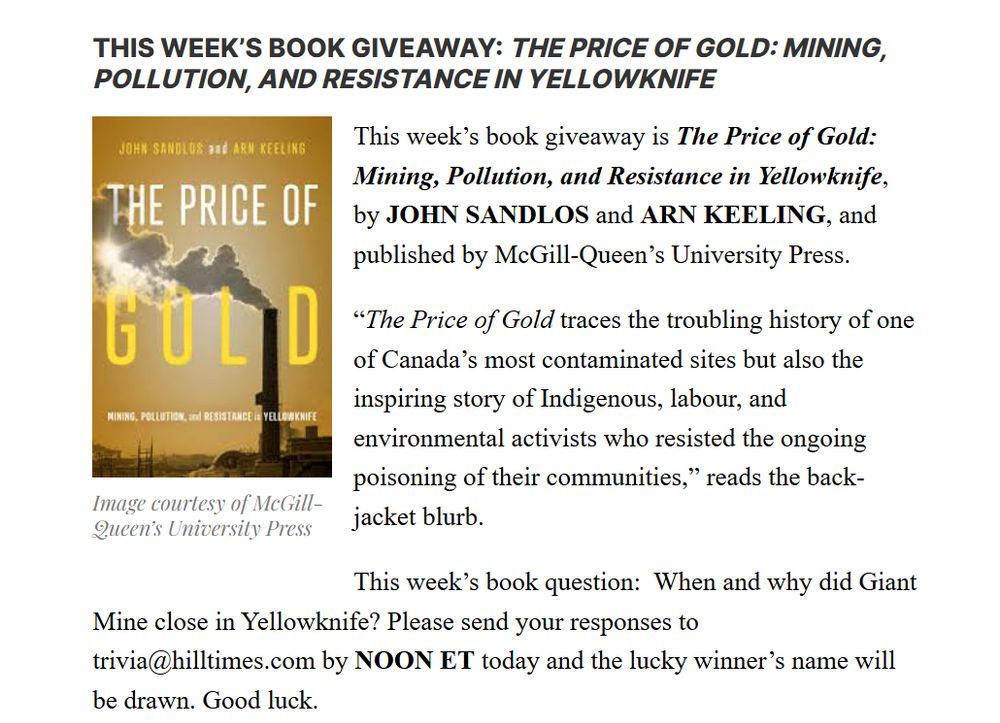 Copy reads: "This week's book giveaway: The Price of Gold: Mining, Pollution, and Resistance in Yellowknife." This week's book giveaway is The Price of Gold: Mining, Pollution, and Resistance in Yellowknife by John Sandlos and Arn Keeling, and published by McGill-Queen's University Press. "The Price of Gold traces the troubling history of one of Canada's most contaminated site but also the inspiring story of Indigenous, labour, and environmental activists who resisted the ongoing poisoning of their communities," reads the back-jacket blurb. 

This week's book question: When and why did Giant Mine close in Yellowknife? Please send your responses to trivia@hilltimes.com by NOON ET today and the lucky winner's name will be drawn. Good luck.