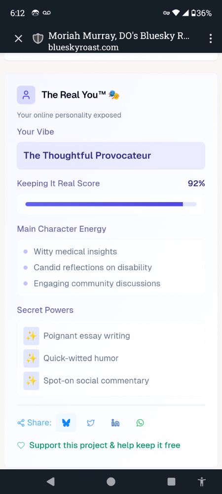 A screenshot of Moriah's Bluesky roast with the following text:
The Real You TM
Your Vibe: the thoughtful provocateur
Keeping it real score: 92%
Main character energy: witty medical insights, candid reflections on disability, engaging community discussions.
Secret powers: poignant essay writing, quick-witted humor, spot-on social commentary.