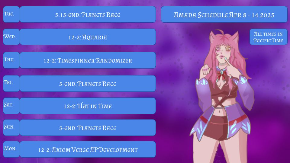 Amada Schedule Apr 8-14 2025
All times in Pacific Time
Tue. 5:15-End: Planets Race
Wed. 12-2: Aquaria
Thu. 12-2: Timespinner Randomizer
Fri. 5:15-End: Planets Race
Sat. 12-2: Hat in Time
Sun. 5:15-End: Planets Race
Mon. 12-2: Axiom Verge AP Development