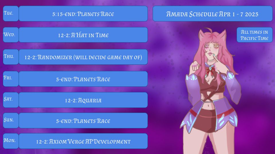 Amada Schedule Apr 1-7
All Times in Pacific Time
Tue. 5:15-End: Planets Race
Wed. 12-2: A Hat in Time
Thu. 12-2: Randomizer (will decide game day of)
Fri. 5:15-End: Planets Race
Sat. 12-2: Aquaria
Sun. 5:15-End: Planets Race
Mon. Axiom Verge AP Development