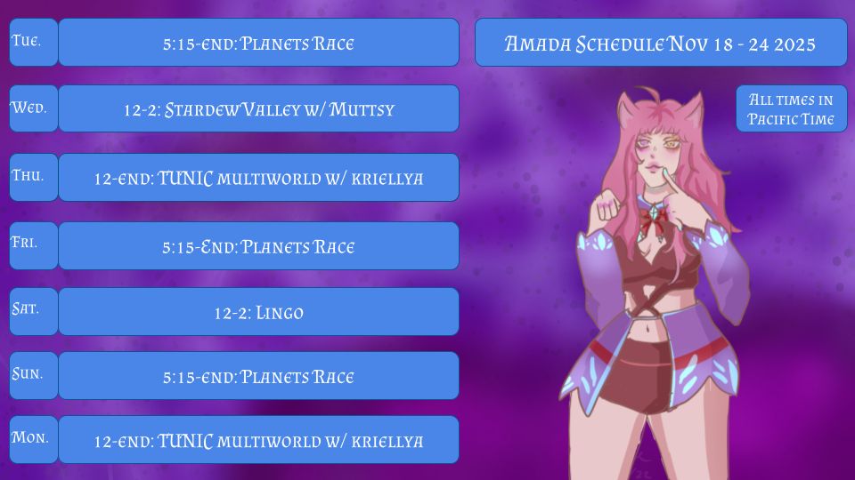 Amada Schedule Nov 18-24 2025
All Times in Pacific Time
Tue. 5:15-END: Planets Race
Wed. 12-2: Stardew Valley w/ Muttsy
Thu. 12-END: TUNIC multiworld
Fri. 5:15-END: Planets Race
Sat. 12-2: Lingo
Sun. 5:15-END: Planets Race
Mon. 12-END: TUNIC multiworld