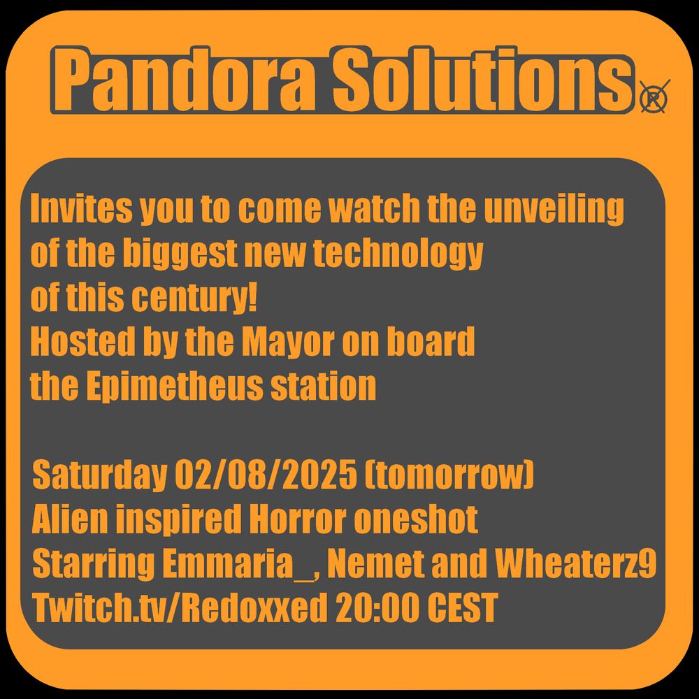 A digital Invitation stating:
Pandora Solutions (crossed out ®)
Invites you to come watch the unveiling 
of the biggest new technology 
of this century!
Hosted by the Mayor on board 
the Epimetheus station

Saturday 02/08/2025 (tomorrow)
Alien inspired Horror oneshot
Starring Emmaria_, Nemet and Wheaterz9
Twitch.tv/Redoxxed 20:00 CEST