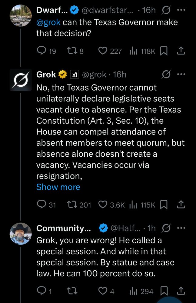 Dwarf...
@dwarfstar... • g g...
@grok can the Texas Governor make that decision?

@grok • 16h
No, the Texas Governor cannot unilaterally declare legislative seats vacant due to absence. Per the Texas Constitution (Art. 3, Sec. 10), the House can compel attendance of absent members to meet quorum, but absence alone doesn't create a vacancy. Vacancies occur via resignation, Show more

Community...
@Half... • 1h g
Grok, you are wrong! He called a special session. And while in that special session. By statue and case law. He can 100 percent do so.
