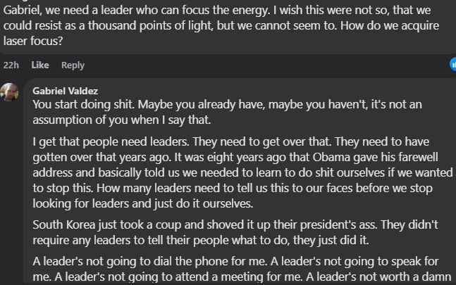 Snip from social media post 1 of 3

Gabriel Valdez FB 2025-01-29

You start doing shit. Maybe you already have, maybe you haven't, it's not an assumption of you when I say that.
I get that people need leaders. They need to get over that. They need to have gotten over that years ago. It was eight years ago that Obama gave his farewell address and basically told us we needed to learn to do shit ourselves if we wanted to stop this. How many leaders need to tell us this to our faces before we stop looking for leaders and just do it ourselves.
South Korea just took a coup and shoved it up their president's ass. They didn't require any leaders to tell their people what to do, they just did it.
A leader's not going to dial the phone for me. A leader's not going to speak for me. A leader's not going to attend a meeting for me. A leader's not worth a damn