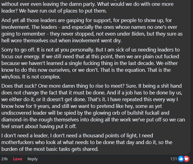 Snip from social media post 3 of 3

Gabriel Valdez FB 2025-01-29: What would we do with one more leader? We have run out of places to put them.
And yet all those leaders are gasping for support, for people to show up, for involvement. The leaders - and especially the ones whose names no one's ever going to remember - they never stopped, not even under Biden, but they sure as hell wore themselves out when involvement went dry.
Sorry to go off. It is not at you personally. But I am sick of us needing leaders to focus our energy. If we still need that at this point, then we are plain out fucked because we haven't learned a single fucking thing in the last decade. We either know to do this now ourselves, or we don't. That is the equation. That is the win/loss. It is not complex.
Does that suck? One more damn thing to rise to meet? Sure. It being a shit hand does not change the fact that it must be done. And if a job has to be done by us, we either do it, or it doesn't get done. That's it. I have repeated this every way I know how for 9 years, and still we want to pretend like hey, some as yet undiscovered leader will be spied by the glowing orb of bullshit fuckall and diamond-in-the-rough themselves into doing all the work we've put off so we can feel smart about having put it off.
I don't need a leader, I don't need a thousand points of light, I need motherfuckers who look at what needs to be done that day and do it, so the burden of the most basic tasks gets shared.