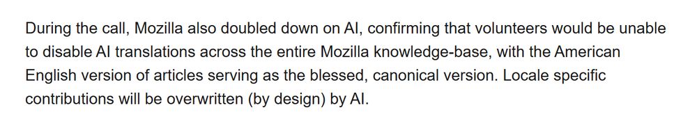 A paragraph of text that reads:

During the call, Mozilla also doubled down on AI, confirming that volunteers would be unable to disable AI translations across the entire Mozilla knowledge-base, with the American English version of articles serving as the blessed, canonical version. Locale specific contributions will be overwritten (by design) by AI.
