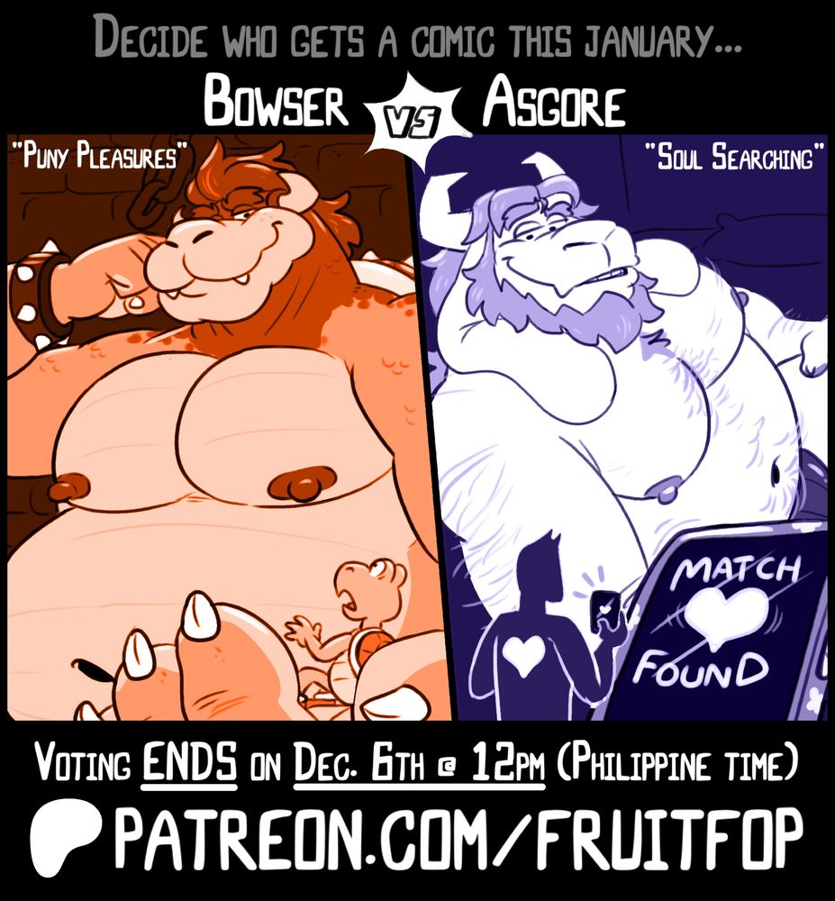 Here we go with my 1st character poll!

Featuring my absolute favorites: Bowser & Asgore!
Winner gets to become January's monthy comic!

Here's a small synopsis of what they could get:

Bowser in... "Puny Pleasures"
At the command of Bowser himself, A lowly koopa troopa is thrust upon his giant majesty to relieve his desires and attend to his growing needs, That shell of his better endure whatever's in store for him.

Asgore in... "Soul Searching"
You meet Asgore on a dating app and after a night around town, You find yourself shrunken at his bedside with his massive body looming over. His intentions with you are more dubious than romantic, He hopes you understand and that you can put up a good [FIGHT].