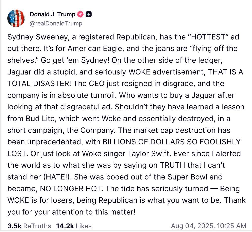A truth social post from Trump- it reads as follows: Sydney Sweeney, a registered Republican, has the “HOTTEST” ad out there. It’s for American Eagle, and the jeans are “flying off the shelves.” Go get ‘em Sydney! On the other side of the ledger, Jaguar did a stupid, and seriously WOKE advertisement, THAT IS A TOTAL DISASTER! The CEO just resigned in disgrace, and the company is in absolute turmoil. Who wants to buy a Jaguar after looking at that disgraceful ad. Shouldn’t they have learned a lesson from Bud Lite, which went Woke and essentially destroyed, in a short campaign, the Company. The market cap destruction has been unprecedented, with BILLIONS OF DOLLARS SO FOOLISHLY LOST. Or just look at Woke singer Taylor Swift. Ever since I alerted the world as to what she was by saying on TRUTH that I can’t stand her (HATE!). She was booed out of the Super Bowl and became, NO LONGER HOT. The tide has seriously turned — Being WOKE is for losers, being Republican is what you want to be. Thank you for your attention to this matter!