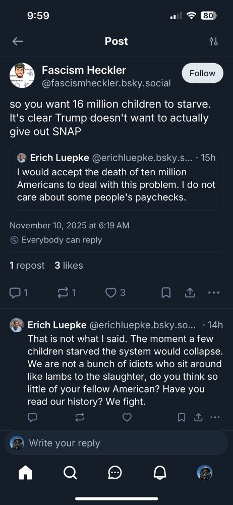 9:59
80
Post
Fascism Heckler
@fascismheckler.bsky.social
Follow
so you want 16 million children to starve.
It's clear Trump doesn't want to actually give out SNAP
Erich Luepke @erichluepke.bsky.s... • 15h
I would accept the death of ten million Americans to deal with this problem. I do not care about some people's paychecks.
November 10, 2025 at 6:19 AM
• Everybody can reply
1 repost 3 likes
3
Erich Luepke @erichluepke.bsky.so... • 14h
That is not what I said. The moment a few children starved the system would collapse.
We are not a bunch of idiots who sit around like lambs to the slaughter, do you think so little of your fellow American? Have you read our history? We fight.
口山…
Write your reply
