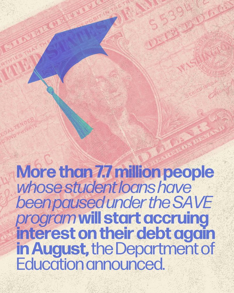Graphic design image with a light red tone image of a dollar bill in the background. Blue text overlay says "More than 7.7 million people whose student loans have been paused under the SAVE program will start accruing interest on their debt again in August, the Department of Education announced."