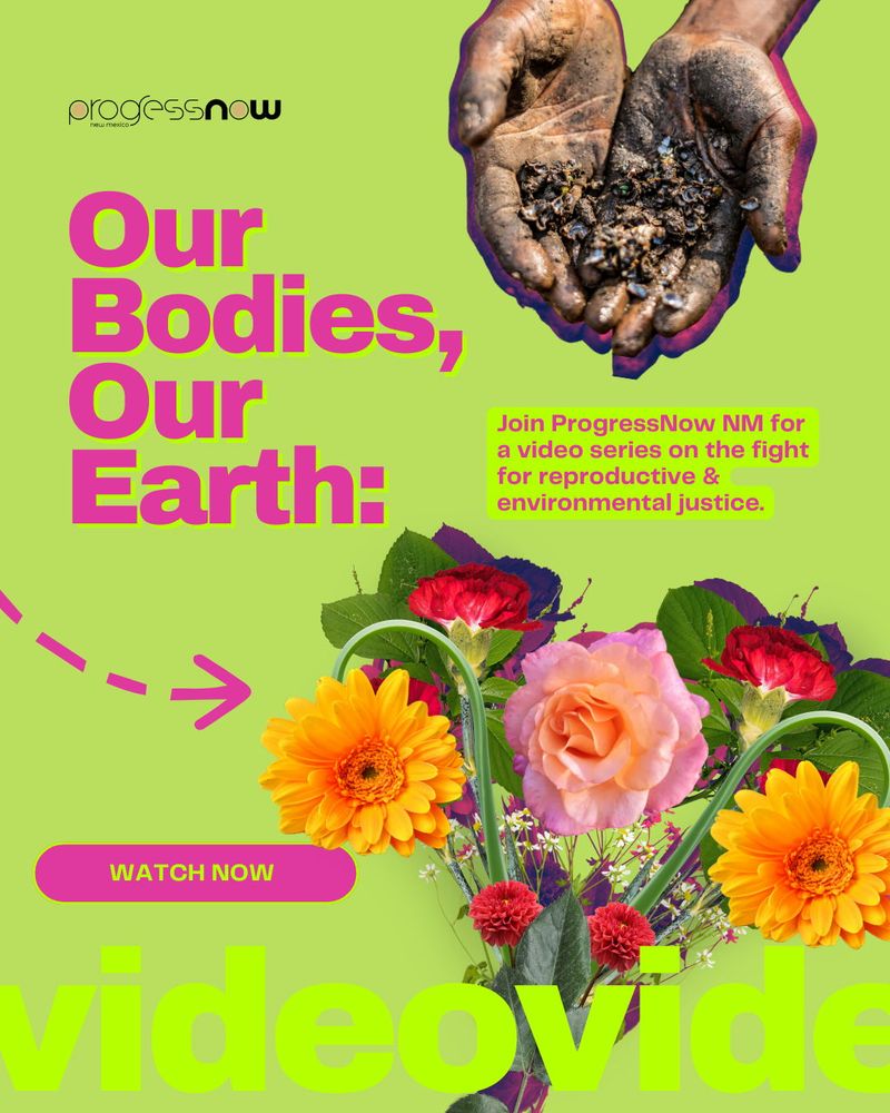 Green graphic design image with light purple pink text overlay that reads Our bodies, our earth. Join ProgressNow New Mexico for a video series on the fight for reproductive and environmental justice. There is an image of someone holding their hands out at the top and at the bottom is a bouquet of wildflowers. 