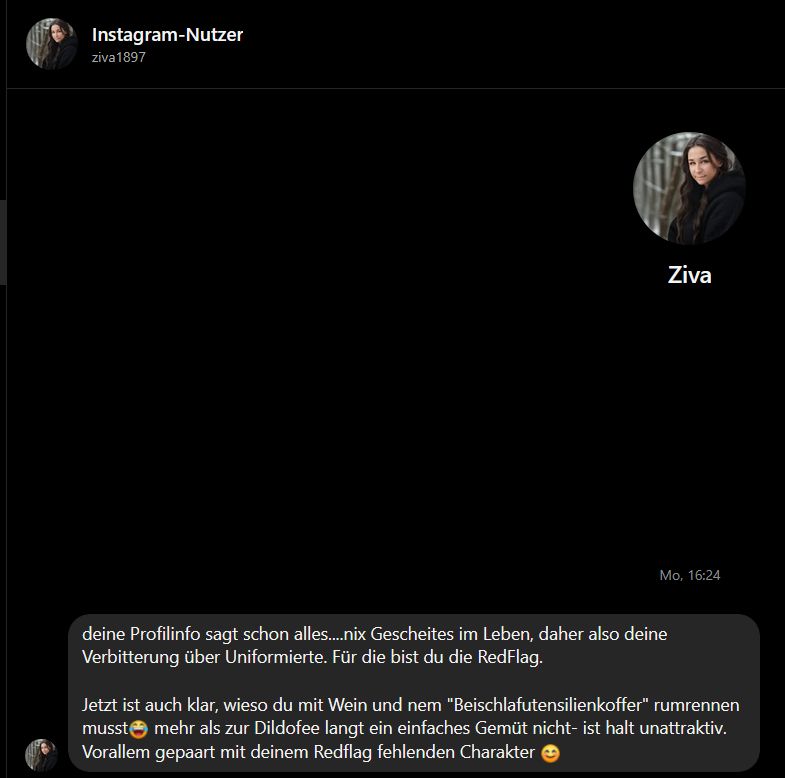 Instagram DM von ziva1897:

"deine Profilinfo sagt schon alles... nix Gescheites im Leben, daher deine Verbitterung über Uniformierte. Für die bist du die RedFlag.

Jetzt ist auch klar, wieso du mit Wein und nem "Beischlaftutensilienkoffer" rumrennen musst :laughcry mehr als zur Dildofee langt ein einfaches Gemüt nicht - ist halt unattraktiv. Vorallem gepaart mit deinem Redflag fehlenden Charakter :smiley