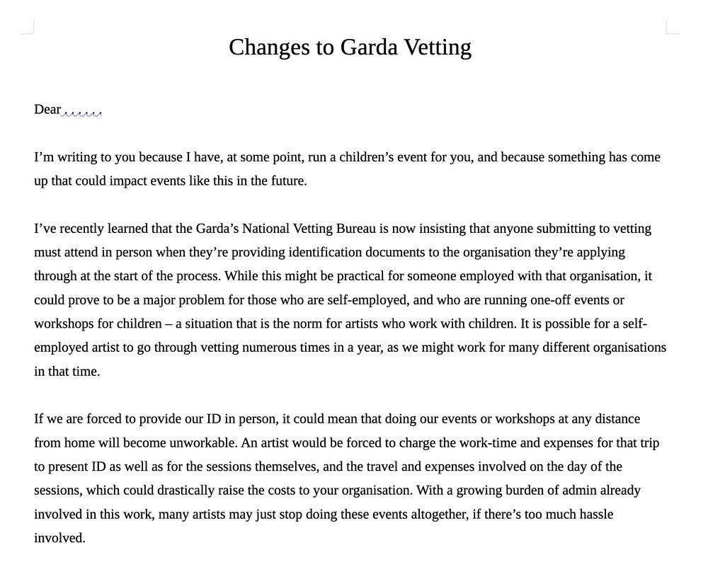 Dear . . . . . .

I’m writing to you because I have, at some point, run a children’s event for you, and because something has come up that could impact events like this in the future.

I’ve recently learned that the Garda’s National Vetting Bureau is now insisting that anyone submitting to vetting must attend in person when they’re providing identification documents to the organisation they’re applying through at the start of the process. While this might be practical for someone employed with that organisation, it could prove to be a major problem for those who are self-employed, and who are running one-off events or workshops for children – a situation that is the norm for artists who work with children. It is possible for a self-employed artist to go through vetting numerous times in a year, as we might work for many different organisations in that time.

If we are forced to provide our ID in person, it could mean that doing our events or workshops at any distance from home will become unworkable. An artist would be forced to charge the work-time and expenses for that trip to present ID as well as for the sessions themselves, and the travel and expenses involved on the day of the sessions, which could drastically raise the costs to your organisation. With a growing burden of admin already involved in this work, many artists may just stop doing these events altogether, if there’s too much hassle involved.