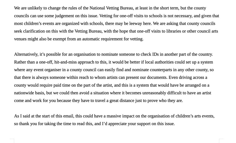 We are unlikely to change the rules of the National Vetting Bureau, at least in the short term, but the county councils can use some judgement on this issue. Vetting for one-off visits to schools is not necessary, and given that most children’s events are organized with schools, there may be leeway here. We are asking that county councils seek clarification on this with the Vetting Bureau, with the hope that one-off visits to libraries or other council arts venues might also be exempt from an automatic requirement for vetting.

Alternatively, it’s possible for an organisation to nominate someone to check IDs in another part of the country. Rather than a one-off, hit-and-miss approach to this, it would be better if local authorities could set up a system where any event organiser in a county council can easily find and nominate counterparts in any other county, so that there is always someone within reach to whom artists can present our documents. Even driving across a county would require paid time on the part of the artist, and this is a system that would have be arranged on a nationwide basis, but we could then avoid a situation where it becomes unreasonably difficult to have an artist come and work for you because they have to travel a great distance just to prove who they are.

As I said at the start of this email, this could have a massive impact on the organisation of children’s arts events, so thank you for taking the time to read this, and I’d appreciate your support on this issue.
