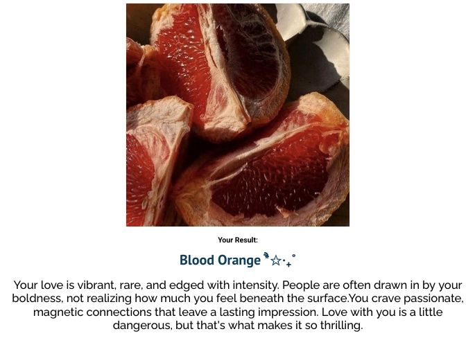 captura de tela de site com quiz onde o resultado é "blood orange" acima está a imagem da fruta aberta ao meio e abaixo a descrição do que significa "Your love is vibrant, rare, and edged with intensity. People are often drawn in by your boldness, not realizing how much you feel beneath the surface.You crave passionate, magnetic connections that leave a lasting impression. Love with you is a little dangerous, but that's what makes it so thrilling."