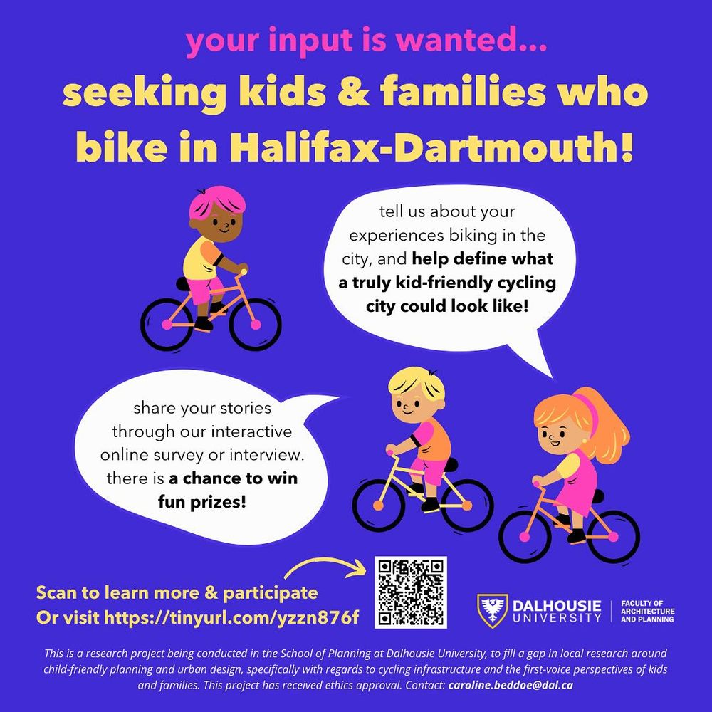 A blue poster with illustrations of three children riding bikes. It says: "Your input is wanted. Seeking kids and families who bike in Halifax-Dartmouth! Tell us about your experiences biking in the city, and help define what a truly kid-friendly cycling city could look like. Share your stories through our interactive online survey or interview. There is a chance to win fun prizes! Scan or learn more to visit and participate, or visit www.tinyurl.com/yzzn876f". The poster has the logo of the Dalhousie University Faculty of Architecture and Planning and a note that explains the purpose of the research project and the fact that it received ethics approval.