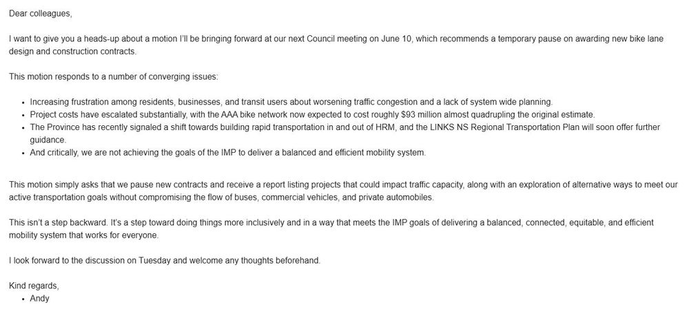Dear colleagues,

I want to give you a heads-up about a motion I’ll be bringing forward at our next Council meeting on June 10, which recommends a temporary pause on awarding new bike lane design and construction contracts.
 
This motion responds to a number of converging issues:

 Increasing frustration among residents, businesses, and transit users about worsening traffic congestion and a lack of system wide planning.
Project costs have escalated substantially, with the AAA bike network now expected to cost roughly $93 million almost quadrupling the original estimate.

The Province has recently signaled a shift towards building rapid transportation in and out of HRM, and the LINKS NS Regional Transportation Plan will soon offer further guidance.

And critically, we are not achieving the goals of the IMP to deliver a balanced and efficient mobility system.
 
This motion simply asks that we pause new contracts and receive a report listing projects that could impact traffic capacity, along with an exploration of alternative ways to meet our active transportation goals without compromising the flow of buses, commercial vehicles, and private automobiles.
 
This isn’t a step backward. It’s a step toward doing things more inclusively and in a way that meets the IMP goals of delivering a balanced, connected, equitable, and efficient mobility system that works for everyone.

I look forward to the discussion on Tuesday and welcome any thoughts beforehand.
 

Kind regards,
Andy
