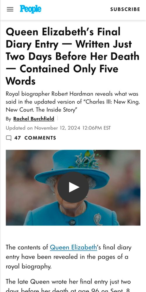 People magazine

Queen Elizabeth's Final Diary Entry — Written Just Two Days Before Her Death — Contained Only Five Words

Royal biographer Robert Hardman reveals what was said in the updated version of "Charles III: New King. New Court. The Inside Story"

By Rachel Burchfield
Updated on November 12, 2024 12:06PM EST

47 Comments

The contents of Queen Elizabeth's final diary entry have been revealed in the pages of a royal biography.

The late Queen wrote her final entry just two days before her death at age 96 on Sept. 8,