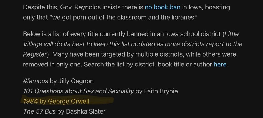 Screen capture reading: Despite this, Gov. Reynolds insists there is no book ban in Iowa, boasting only that “we got porn out of the classroom and the libraries.”

Below is a list of every title currently banned in an Iowa school district (Little Village will do its best to keep this list updated as more districts report to the Register). Many have been targeted by multiple districts, while others were removed in only one. Search the list by district, book title or author here.

#famous by Jilly Gagnon
101 Questions about Sex and Sexuality by Faith Brynie
1984 by George Orwell