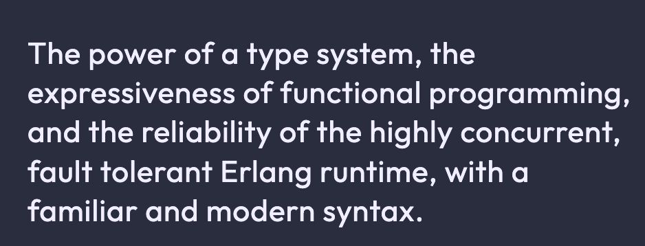 The power of a type system, the expressiveness of functional programming, and the reliability of the highly concurrent, fault tolerant Erlang runtime, with a familiar and modern syntax.