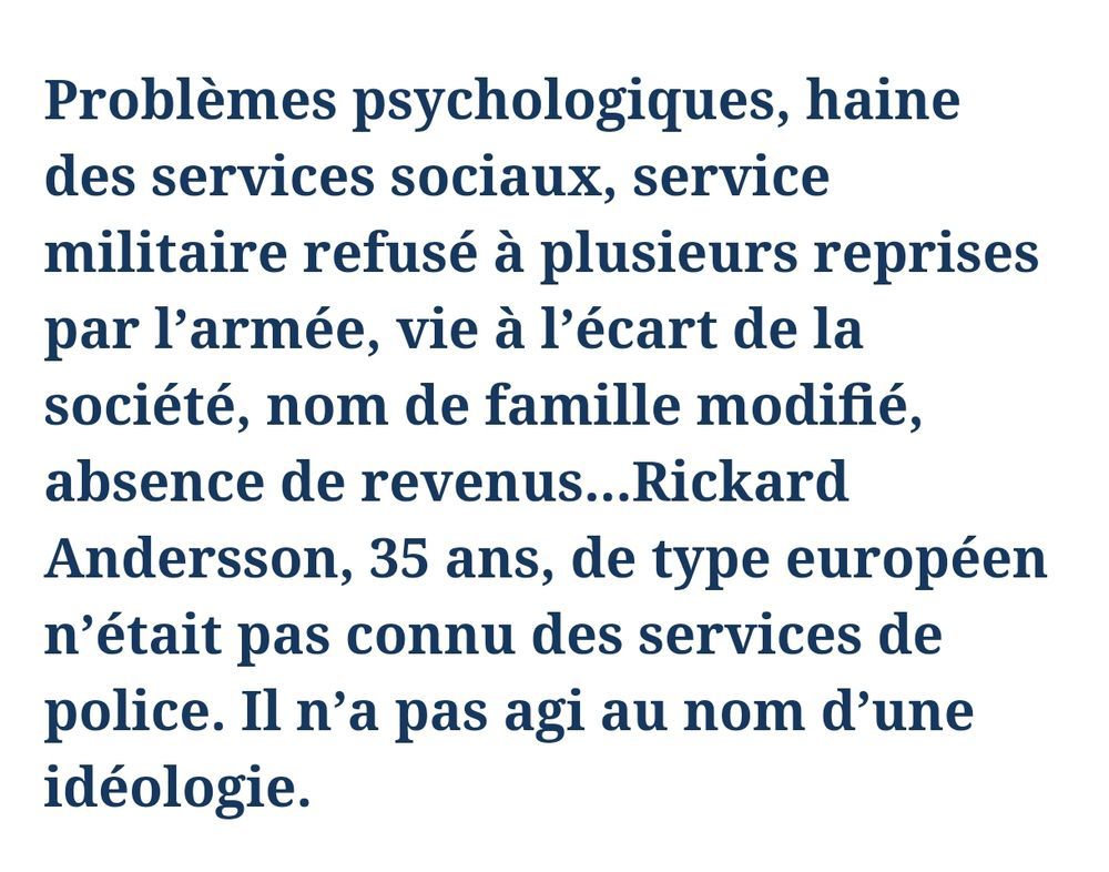 Le chapeau de l'article du Figaro sur le tueur suédois : "roblèmes psychologiques, haine des services sociaux, service militaire refusé à plusieurs reprises par l’armée, vie à l’écart de la société, nom de famille modifié, absence de revenus...Rickard Andersson, 35 ans, de type européen n’était pas connu des services de police. Il n’a pas agi au nom d’une idéologie."