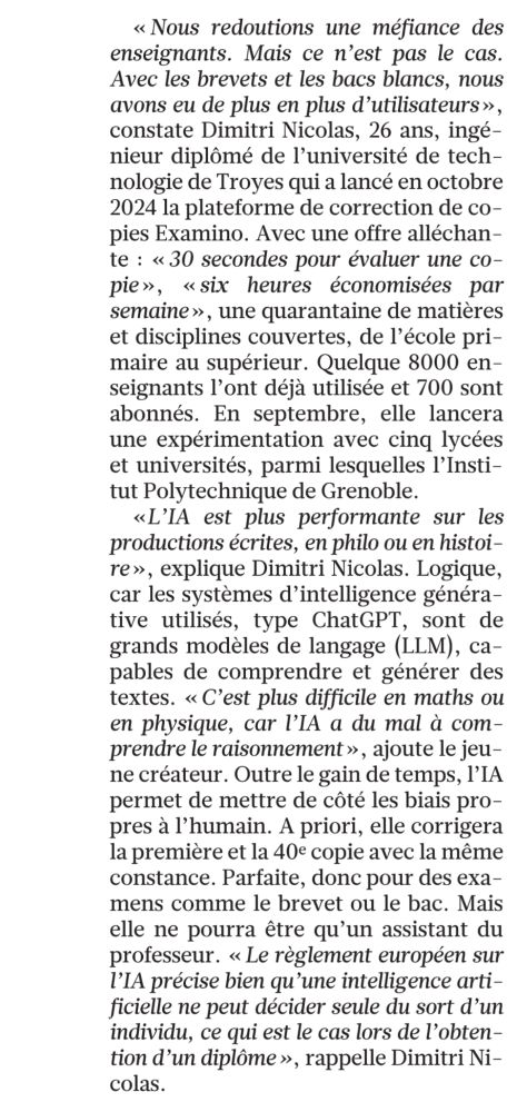 <<<< Nous redoutions une méfiance des enseignants. Mais ce n'est pas le cas. Avec les brevets et les bacs blancs, nous avons eu de plus en plus d'utilisateurs», constate Dimitri Nicolas, 26 ans, ingé-nieur diplômé de l'université de tech-nologie de Troyes qui a lancé en octobre 2024 la plateforme de correction de co-pies Examino. Avec une offre alléchan-te: <<30 secondes pour évaluer une co-pie», «six heures économisées par semaine », une quarantaine de matières et disciplines couvertes, de l'école pri-maire au supérieur. Quelque 8000 en-seignants l'ont déjà utilisée et 700 sont abonnés. En septembre, elle lancera une expérimentation avec cinq lycées et universités, parmi lesquelles l'Insti-tut Polytechnique de Grenoble.

<<L'IA est plus performante sur les productions écrites, en philo ou en histoi-re», explique Dimitri Nicolas. Logique, car les systèmes d'intelligence généra-tive utilisés, type ChatGPT, sont de grands modèles de langage (LLM), ca-pables de comprendre et générer des textes. <<< C'est plus difficile en maths ou en physique, car l'IA a du mal à com-prendre le raisonnement», ajoute le jeu-ne créateur. Outre le gain de temps, l'IA permet de mettre de côté les biais pro-pres à l'humain. A priori, elle corrigera la première et la 40e copie avec la même constance. Parfaite, donc pour des exa-mens comme le brevet ou le bac. Mais elle ne pourra être qu'un assistant du professeur. <<< Le règlement européen sur l'IA précise bien qu'une intelligence arti-ficielle ne peut décider seule du sort d'un individu, ce qui est le cas lors de l'obten-tion d'un diplôme », rappelle Dimitri Ni-colas.