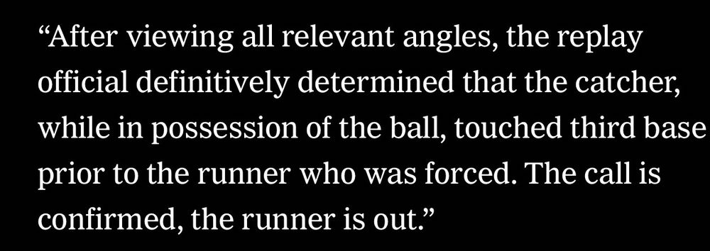 "After viewing all relevant angles, the replay official definitively determined that the catcher, while in possession of the ball, touched third base prior to the runner who was forced. The call is confirmed, the runner is out."