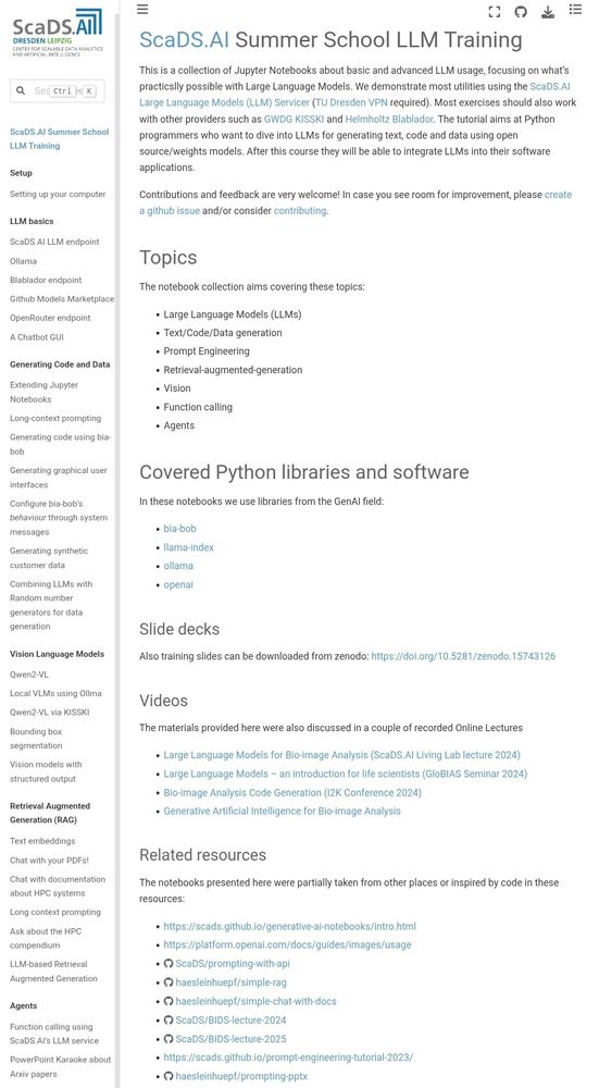 ScaDS.AI Summer School LLM Training
This is a collection of Jupyter Notebooks about basic and advanced LLM usage, focusing on what’s practicslly possible with Large Language Models. We demonstrate most utilities using the ScaDS.AI Large Language Models (LLM) Servicer (TU Dresden VPN required). Most exercises should also work with other providers such as GWDG KISSKI and Helmholtz Blablador. The tutorial aims at Python programmers who want to dive into LLMs for generating text, code and data using open source/weights models. After this course they will be able to integrate LLMs into their software applications.

Contributions and feedback are very welcome! In case you see room for improvement, please create a github issue and/or consider contributing.

Topics
The notebook collection aims covering these topics:

Large Language Models (LLMs)

Text/Code/Data generation

Prompt Engineering

Retrieval-augmented-generation

Vision

Function calling

Agents

Covered Python libraries and software
In these notebooks we use libraries from the GenAI field:

bia-bob

llama-index

ollama

openai

Slide decks
Also training slides can be downloaded from zenodo: https://doi.org/10.5281/zenodo.15743126

Videos
The materials provided here were also discussed in a couple of recorded Online Lectures

Large Language Models for Bio-image Analysis (ScaDS.AI Living Lab lecture 2024)

Large Language Models – an introduction for life scientists (GloBIAS Seminar 2024)

Bio-image Analysis Code Generation (I2K Conference 2024)

Generative Artificial Intelligence for Bio-image Analysis

Related resources
The notebooks presented here were partially taken from other places or inspired by code in these resources: