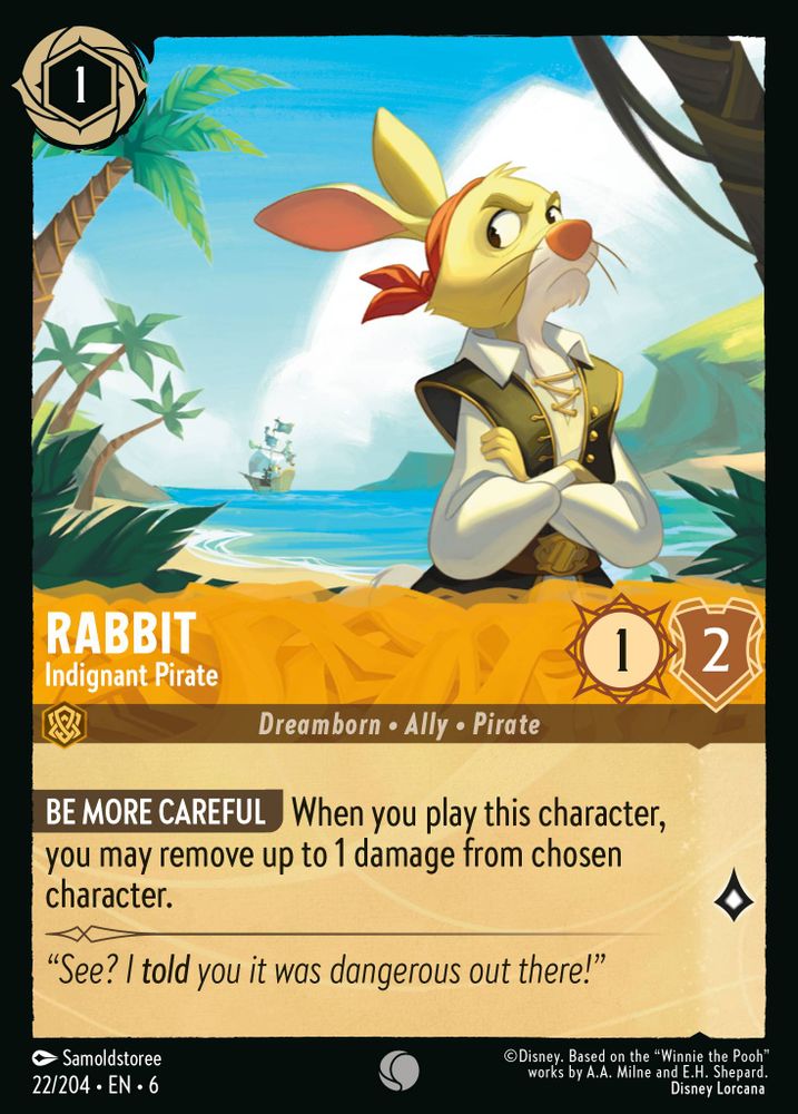 Cost: 1; Inkable
Name: Rabbit
Subtitle: Indignant Pirate
Type: Character
Subtypes: Dreamborn • Ally • Pirate
Strength: 1
Willpower: 2
Lore: 1

Card text:
BE MORE CAREFUL When you play this character,
you may remove up to 1 damage from chosen
character.

Flavor text:
“See? I told you it was dangerous out there!”

Artist: Samoldstoree
Identifier: 22/204 • EN • 6
Rarity: Common