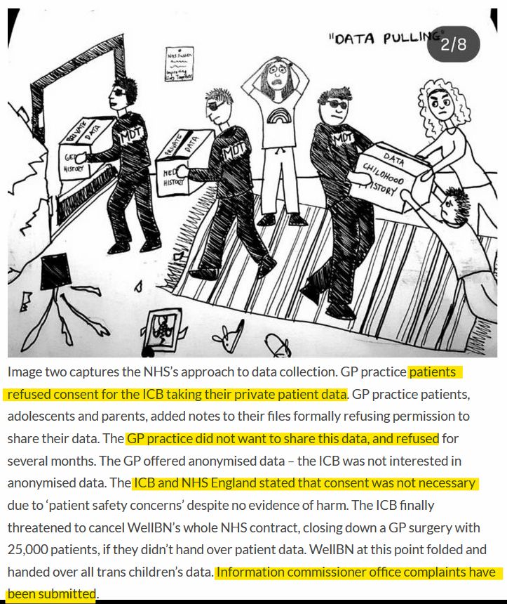 Picture at the top is a line drawing showing People in dark suits and glasses taking away boxes marked "Childhood History" and "Data" while parents and young people are trying to stop them taking the information because they have not consented to it being taken. The Image is entitled "Data Pulling."

The text under the image is as below:


"Image two captures the NHS’s approach to data collection. GP practice patients refused consent for the ICB taking their private patient data. GP practice patients, adolescents and parents, added notes to their files formally refusing permission to share their data. The GP practice did not want to share this data, and refused for several months. The GP offered anonymised data – the ICB was not interested in anonymised data. The ICB and NHS England stated that consent was not necessary due to ‘patient safety concerns’ despite no evidence of harm. The ICB finally threatened to cancel WellBN’s whole NHS contract, closing down a GP surgery with 25,000 patients, if they didn’t hand over patient data. WellBN at this point folded and handed over all trans children’s data. Information commissioner office complaints have been submitted." 