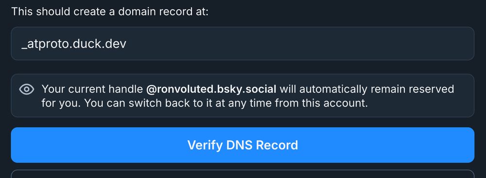 Screenshot of part of Bluesky domain-based handle settings page

Subtitle: This should create a domain record at
Text input: _atproto.duck.dev
Message: Your current handle @ronvoluted.bsky.social will automatically remain reserved for you. You can switch back to it at any time from this account.
Button: Verify DNS Record