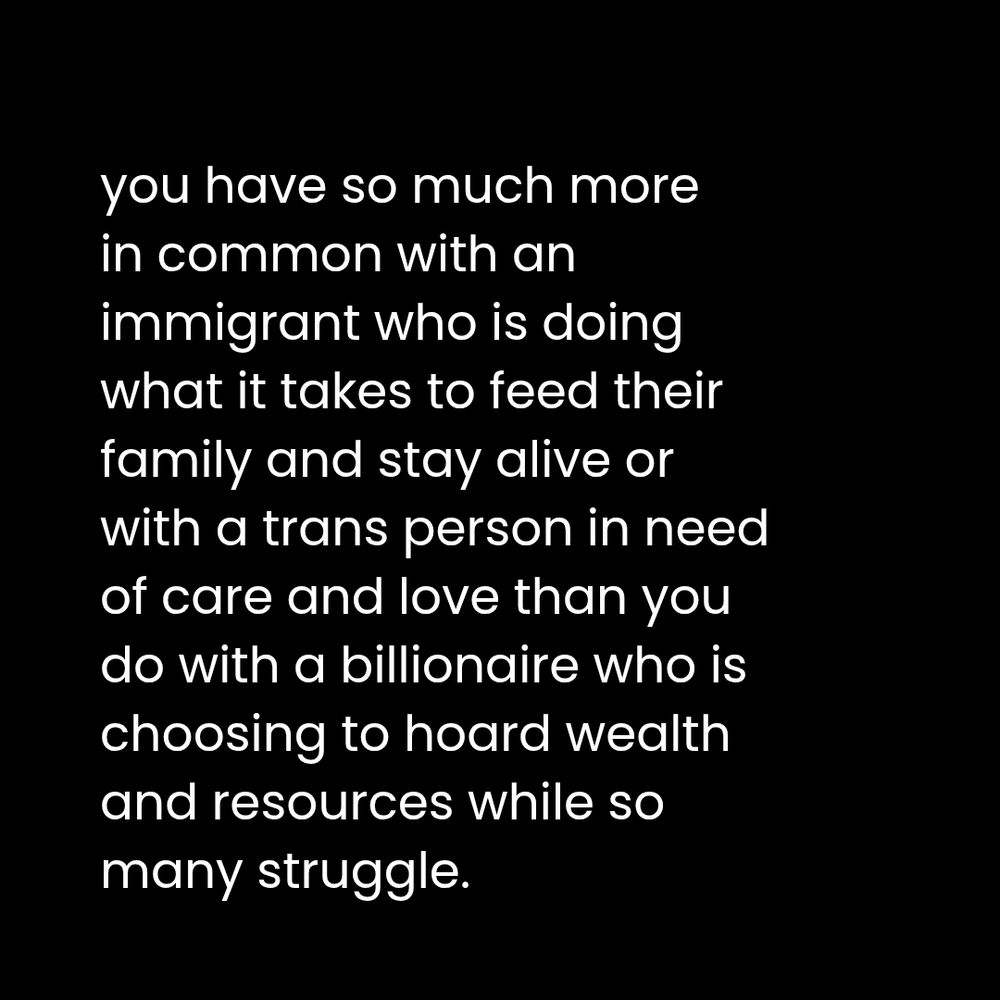 Black square with white text that reads:

you have so much more in common with an immigrant who is doing what it takes to feed their family and stay alive or with a trans person in need of care and love than you do with a billionaire who is choosing to hoard wealth and resources while so many struggle.