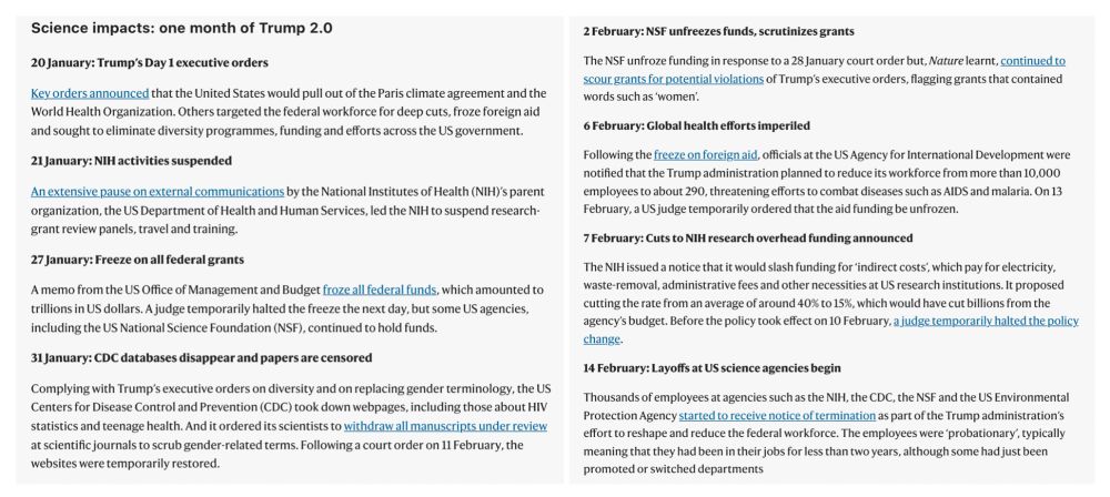 List of Science impacts: one month of Trump 2.0

20 January: Trump’s Day 1 executive orders
21 January: NIH activities suspended
27 January: Freeze on all federal grants
31 January: CDC databases disappear and papers are censored
2 February: NSF unfreezes funds, scrutinizes grants
6 February: Global health efforts imperiled
7 February: Cuts to NIH research overhead funding announced 
14 February: Layoffs at US science agencies begin
