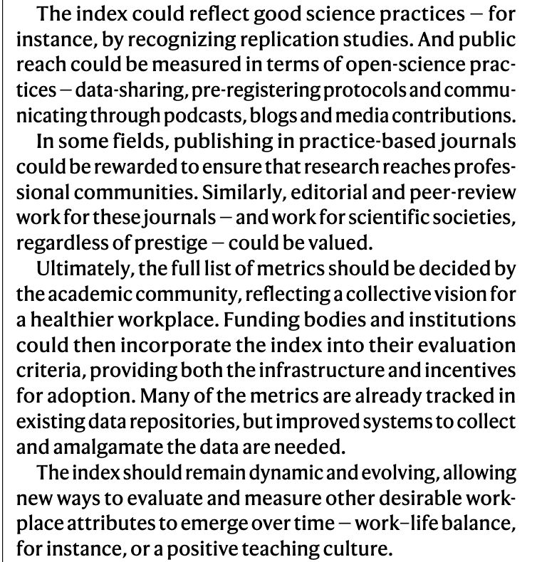 Excerpt from article by Prof Kelly-Ann Allen:

The index could reflect good science practices — for
instance, by recognizing replication studies. And public
reach could be measured in terms of open-science prac-
tices — data-sharing, pre-registering protocols and commu-
nicating through podcasts, blogs and media contributions.
In some fields, publishing in practice-based journals
could be rewarded to ensure that research reaches profes-
sional communities. Similarly, editorial and peer-review
work for these journals — and work for scientific societies,
regardless of prestige — could be valued.
Ultimately, the full list of metrics should be decided by
the academic community, reflecting a collective vision for
a healthier workplace. Funding bodies and institutions
could then incorporate the index into their evaluation
criteria, providing both the infrastructure and incentives
for adoption. Many of the metrics are already tracked in
existing data repositories, but improved systems to collect
and amalgamate the data are needed.
The index should remain dynamic and evolving, allowing
new ways to evaluate and measure other desirable work-
place attributes to emerge over time — work–life balance,
for instance, or a positive teaching culture.
