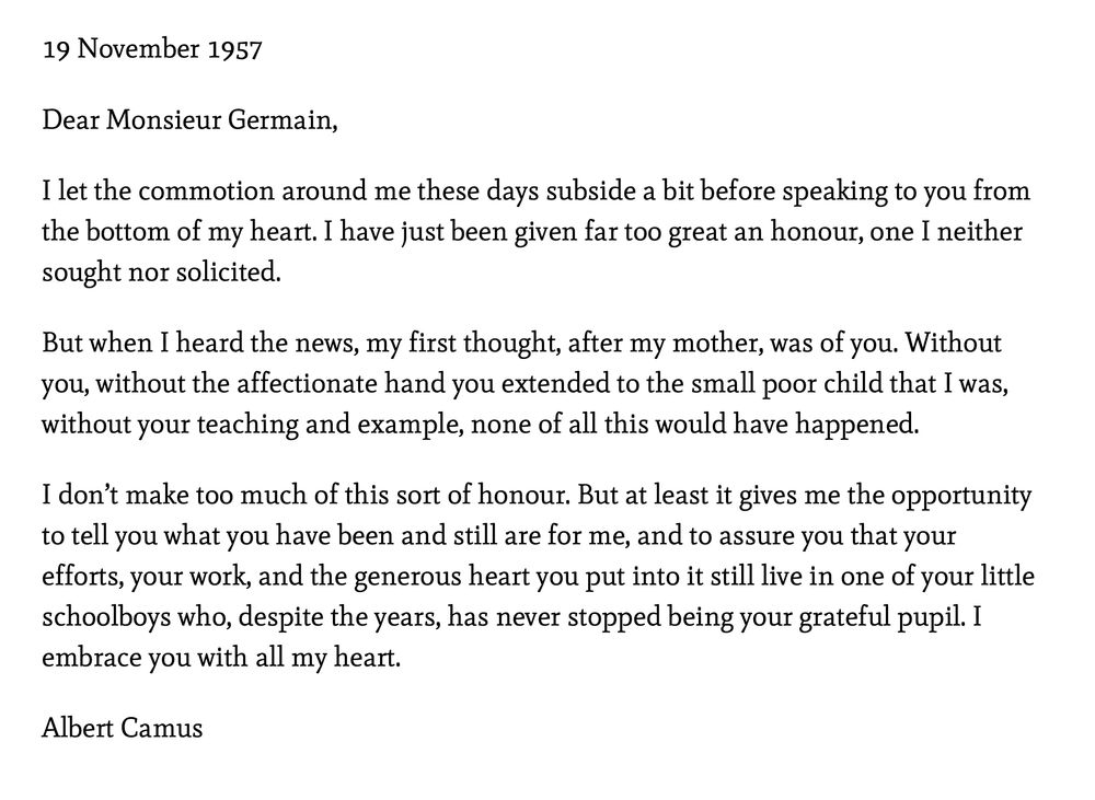 This is the letter written by Albert Camus to his schoolteacher, Louis Germaine, after receiving the Nobel Prize in Literature

Here is the full text - translated into English:

19 November 1957

Dear Monsieur Germain,

I let the commotion around me these days subside a bit before speaking to you from the bottom of my heart. I have just been given far too great an honour, one I neither sought nor solicited.

But when I heard the news, my first thought, after my mother, was of you. Without you, without the affectionate hand you extended to the small poor child that I was, without your teaching and example, none of all this would have happened.

I don’t make too much of this sort of honour. But at least it gives me the opportunity to tell you what you have been and still are for me, and to assure you that your efforts, your work, and the generous heart you put into it still live in one of your little schoolboys who, despite the years, has never stopped being your grateful pupil. I embrace you with all my heart.

Albert Camus