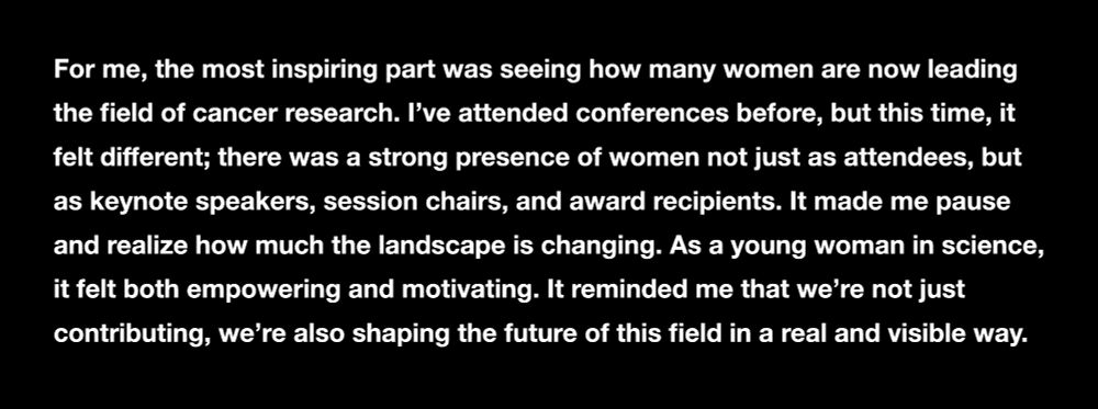 White text on a black background:

For me, the most inspiring part was seeing how many women are now leading the field of cancer research. I’ve attended conferences before, but this time, it felt different; there was a strong presence of women not just as attendees, but as keynote speakers, session chairs, and award recipients. It made me pause and realize how much the landscape is changing. As a young woman in science, it felt both empowering and motivating. It reminded me that we’re not just contributing, we’re also shaping the future of this field in a real and visible way. 