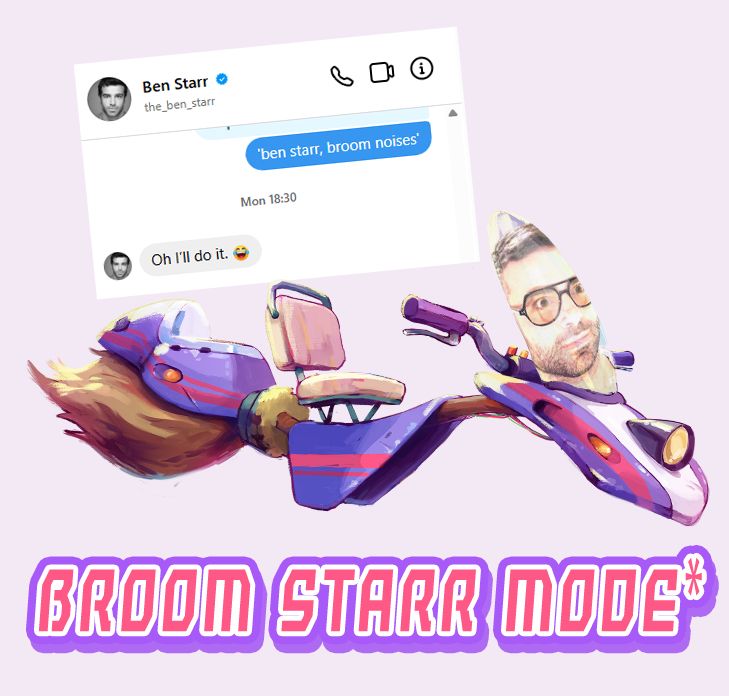 An image of a motorbroom from Crescent County with voice actor Ben Starr's face badly superimposed on the windscreen. It features a screencap from a coversation saying 'ben starr: broom noises' and 'oh I'll do it'. The bottom says 'Broom Starr Mode*'. *Also this is very much a silly joke