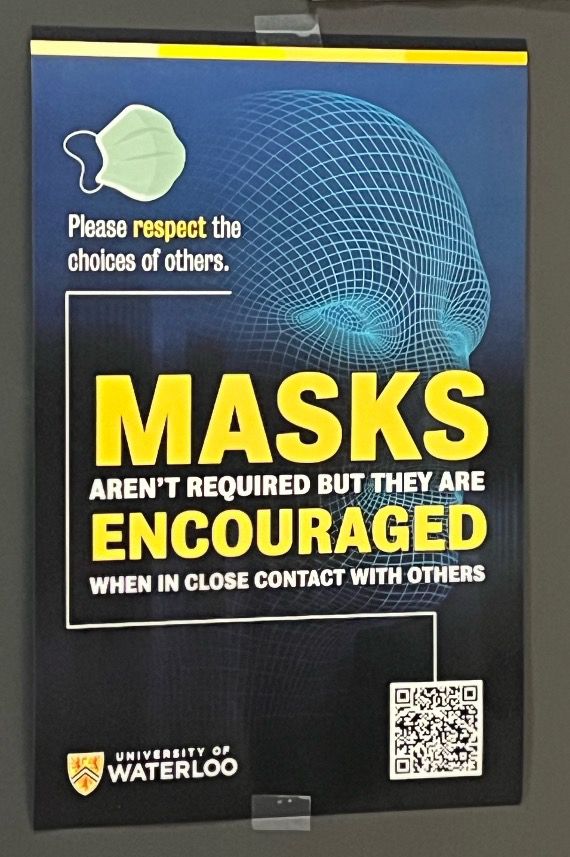 Poster 3:

Picture of a blue surgical mask.

Please respect the choices of others.

MASKS
Aren’t required but they are
ENCOURAGED
When in close contact with others

University of Waterloo logo

QR code