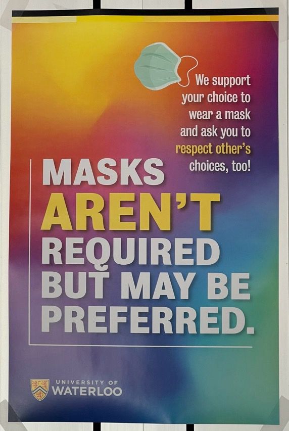 Poster 2:

We support your choice to wear a mask and ask you to respect other’s choices, too!

MASKS
AREN’T (in yellow font)
REQUIRED
BUT MAY BE PREFERRED.

University of Waterloo logo