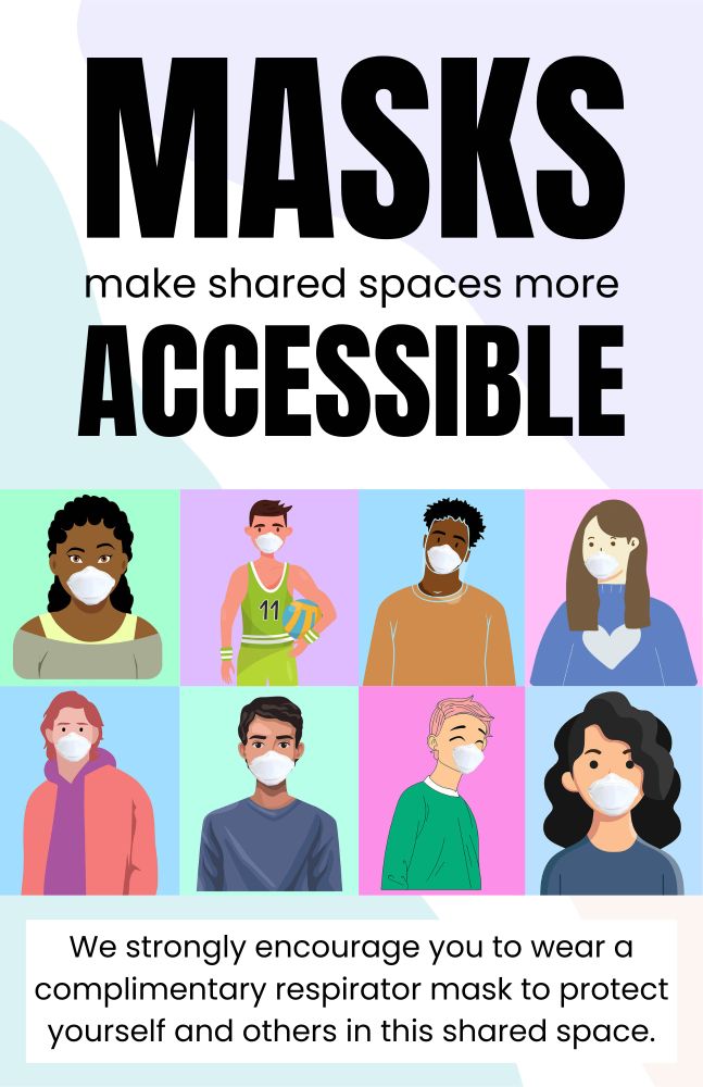 Poster 1:

MASKS
make shared spaces more
ACCESSIBLE

cartoon photos of a diverse couple of people on coloured background wearing N95s

We strongly encourage you to wear a complimentary respirator masks to protect yourself and others in this shared space.