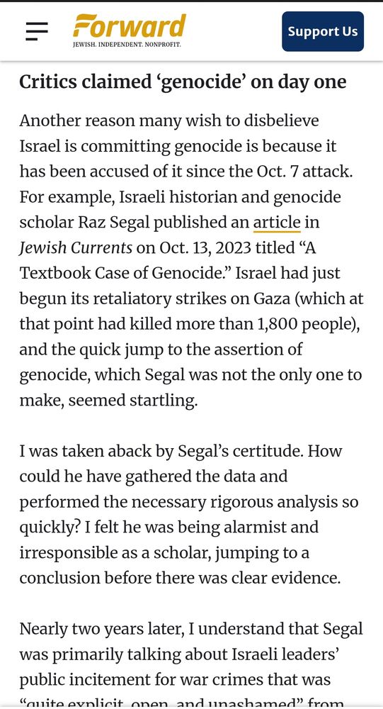Screenshot from the "Forward" article by Lihi Ben Shitrit, that says:

Critics claimed ‘genocide’ on day one. 
Another reason many wish to disbelieve Israel is committing genocide is because it has been accused of it since the Oct. 7 attack. For example, Israeli historian and genocide scholar Raz Segal published an article in Jewish Currents on Oct. 13, 2023 titled “A Textbook Case of Genocide.” Israel had just begun its retaliatory strikes on Gaza (which at that point had killed more than 1,800 people), and the quick jump to the assertion of genocide, which Segal was not the only one to make, seemed startling.

I was taken aback by Segal’s certitude. How could he have gathered the data and performed the necessary rigorous analysis so quickly? I felt he was being alarmist and irresponsible as a scholar, jumping to a conclusion before there was clear evidence.