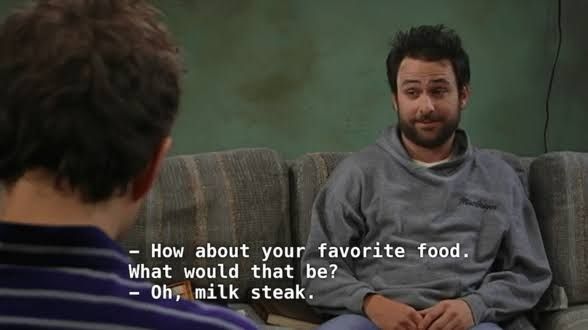 A scene from It's Always Sunny in Philadelphia with Dennis and Charlie having a conversation. Dennis says,"How about your favorite food. What would that be?" Charlie replies, "Oh, milk steak."