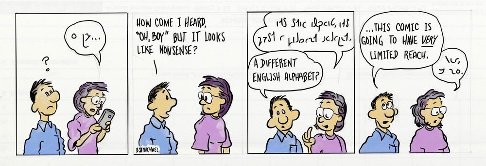This is a comic strip. 

A woman wearing glasses is looking at her phone saying something in strange letters. The man next to her looks confused, as though he can see the speech bubble above her. 

The man asks, "How come I heard 'oh, boy' but it looks like nonsense?"

In the next frame, the woman, looking confident, answers in the same strange letters. The man looks surprised and replies, "A different English alphabet?"

In the last frame, the man rolls his eyes. He says, "...this comic is going to have VERY limited reach." The woman looks disappointed and replies with a short answer in the same script.
