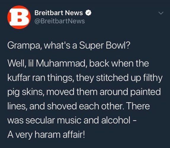 @BreitbartNews: Grampa what's a Super Bowl? Well lil Muhammed, back when the kuffar ran things, they stitched up filthy pig skins, moved them aroun painted lines, and shoved each other. There was secular music and alcohol - A very haram affair!