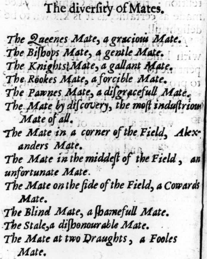 The diversity of Mates.

The Queen's Mate, a gracious Mate.
The Biſhop's Mate, a gentle Mate.
The Knight's Mate, a gallant Mate.
The Rook's Mate, a forcible Mate.
The Pawn's Mate, a diſgraceful Mate.
The Mate by diſcovery, the moſt induſtrious Mate of all.
The Mate in a corner of the Field, Alexander's Mate.
The Mate in the middleſt of the Field, an unfortunate Mate.
The Mate on the ſide of the Field, a coward's Mate.
The Blind Mate, a ſhameful Mate.
The Stale, a diſhonourable Mate.
The Mate at two Draughts, a Fool's Mate.