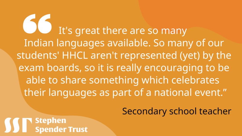 Yellow background. White bubble speech marks top left. Image text reads "It's great there are so many Indian languages available. So many of our students' HHCL aren't represented (yet) by the exam boards, so it is really encouraging to be able to share something which celebrates their languages as part of a national event."
-	Secondary school teacher
Stephen Spender Trust logo bottom left.