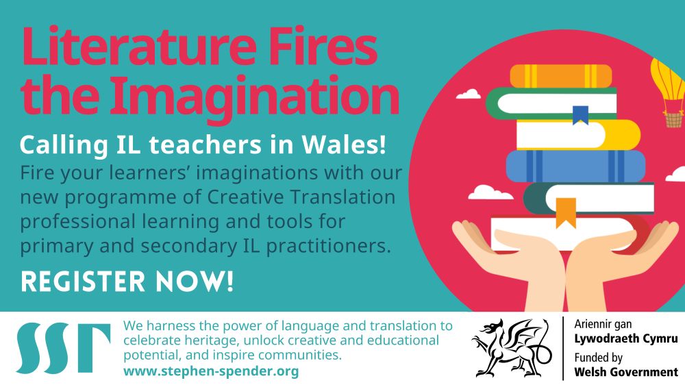 Blue background. Image heading reads “Literature Fires the Imagination”. Next to it is a colourful cartoon pair of hands holding up 6 books in bright colours, with a hot air balloon and white clouds above. Image text reads “Calling IL teachers in Wales! Fire your learners’ imaginations with our new programme of Creative Translation professional learning and tools for primary and secondary IL practitioners. Register now!” Image footnote reads “We harness the power of language and translation to celebrate heritage, unlock creative and educational potential, and inspire communities. www.stephen-spender.org ”. SST logo in blue bottom left. Logo of the Welsh government bottom right “Ariennir gan Lywodraeth Cymru. Funded by Welsh Government.”